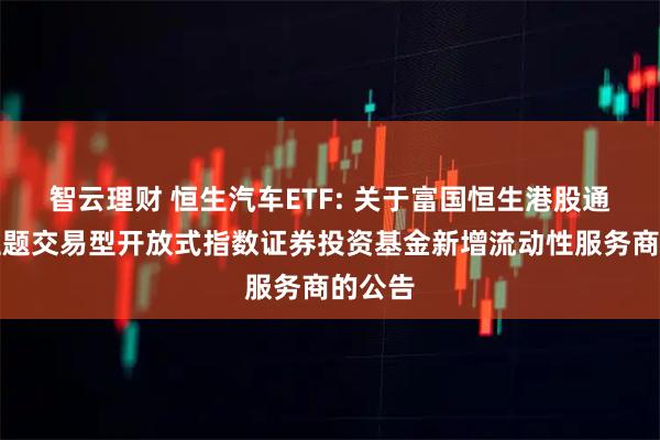 智云理财 恒生汽车ETF: 关于富国恒生港股通汽车主题交易型开放式指数证券投资基金新增流动性服务商的公告