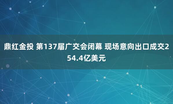 鼎红金投 第137届广交会闭幕 现场意向出口成交254.4亿美元