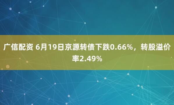 广信配资 6月19日京源转债下跌0.66%，转股溢价率2.49%