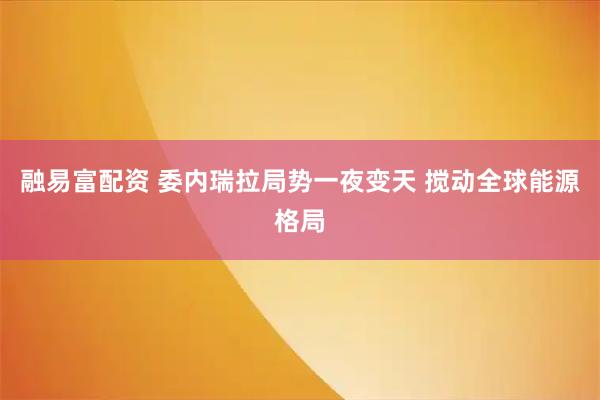融易富配资 委内瑞拉局势一夜变天 搅动全球能源格局