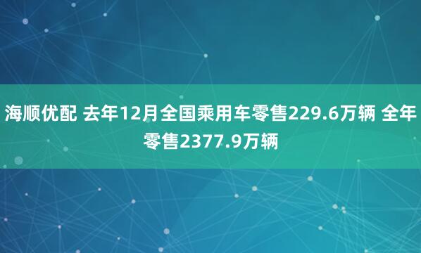 海顺优配 去年12月全国乘用车零售229.6万辆 全年零售2377.9万辆