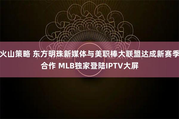 火山策略 东方明珠新媒体与美职棒大联盟达成新赛季合作 MLB独家登陆IPTV大屏