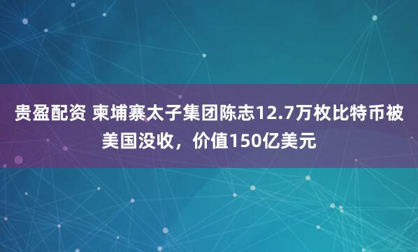 贵盈配资 柬埔寨太子集团陈志12.7万枚比特币被美国没收,价值150亿美元