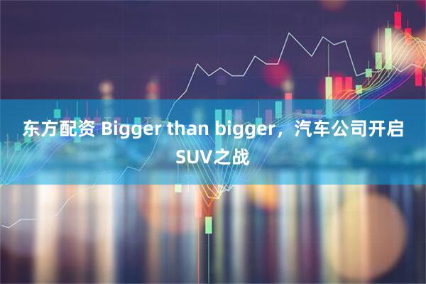 东方配资 Bigger than bigger，汽车公司开启SUV之战